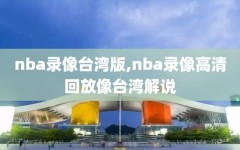 nba录像台湾版,nba录像高清回放像台湾解说