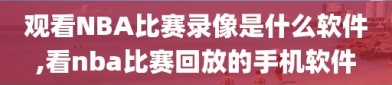 观看NBA比赛录像是什么软件,看nba比赛回放的手机软件