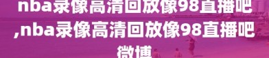 nba录像高清回放像98直播吧,nba录像高清回放像98直播吧微博