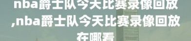 nba爵士队今天比赛录像回放,nba爵士队今天比赛录像回放在哪看