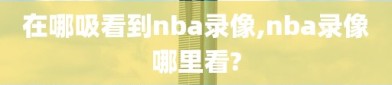 在哪吸看到nba录像,nba录像哪里看?