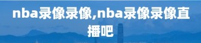 nba录像录像,nba录像录像直播吧