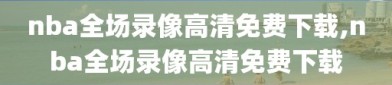 nba全场录像高清免费下载,nba全场录像高清免费下载