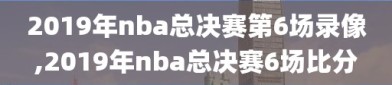 2019年nba总决赛第6场录像,2019年nba总决赛6场比分