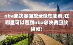 nba总决赛回放录像在哪看,在哪里可以看到nba总决赛回放视频?