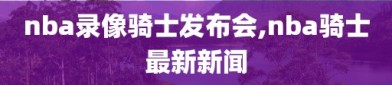 nba录像骑士发布会,nba骑士最新新闻