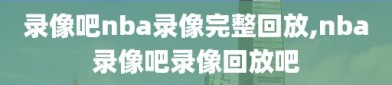 录像吧nba录像完整回放,nba录像吧录像回放吧