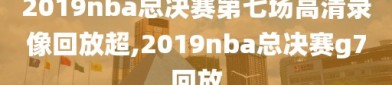 2019nba总决赛第七场高清录像回放超,2019nba总决赛g7回放