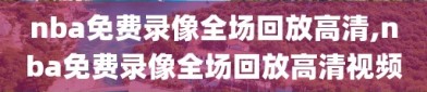 nba免费录像全场回放高清,nba免费录像全场回放高清视频