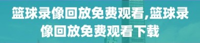 篮球录像回放免费观看,篮球录像回放免费观看下载