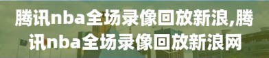 腾讯nba全场录像回放新浪,腾讯nba全场录像回放新浪网