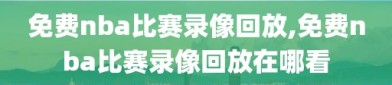 免费nba比赛录像回放,免费nba比赛录像回放在哪看