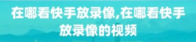 在哪看快手放录像,在哪看快手放录像的视频