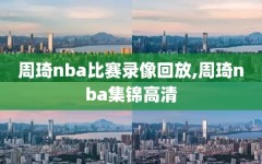 周琦nba比赛录像回放,周琦nba集锦高清