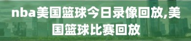 nba美国篮球今日录像回放,美国篮球比赛回放