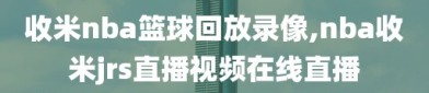 收米nba篮球回放录像,nba收米jrs直播视频在线直播