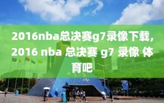 2016nba总决赛g7录像下载,2016 nba 总决赛 g7 录像 体育吧