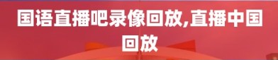 国语直播吧录像回放,直播中国回放