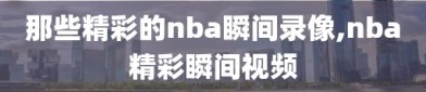 那些精彩的nba瞬间录像,nba精彩瞬间视频