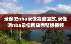 录像吧nba录像完整回放,录像吧nba录像回放完整版视频