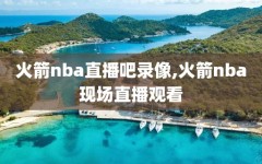 火箭nba直播吧录像,火箭nba现场直播观看