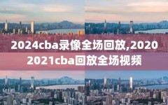 2024cba录像全场回放,20202021cba回放全场视频