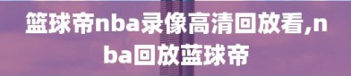 篮球帝nba录像高清回放看,nba回放蓝球帝