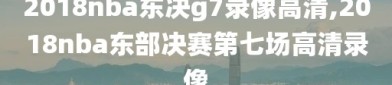 2018nba东决g7录像高清,2018nba东部决赛第七场高清录像