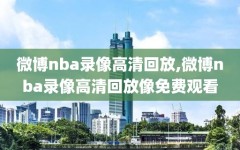 微博nba录像高清回放,微博nba录像高清回放像免费观看