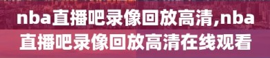 nba直播吧录像回放高清,nba直播吧录像回放高清在线观看