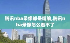 腾讯nba录像都是精编,腾讯nba录像怎么看不了