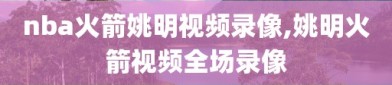 nba火箭姚明视频录像,姚明火箭视频全场录像