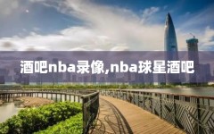 酒吧nba录像,nba球星酒吧