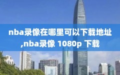 nba录像在哪里可以下载地址,nba录像 1080p 下载