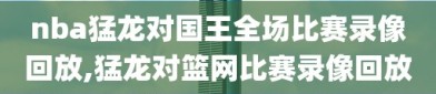 nba猛龙对国王全场比赛录像回放,猛龙对篮网比赛录像回放