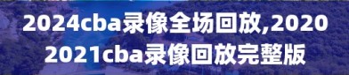 2024cba录像全场回放,20202021cba录像回放完整版