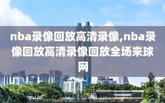 nba录像回放高清录像,nba录像回放高清录像回放全场来球网