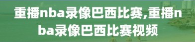 重播nba录像巴西比赛,重播nba录像巴西比赛视频