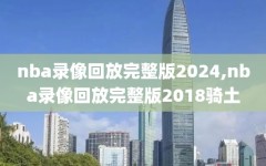 nba录像回放完整版2024,nba录像回放完整版2018骑土