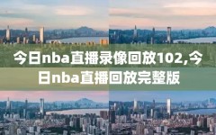 今日nba直播录像回放102,今日nba直播回放完整版