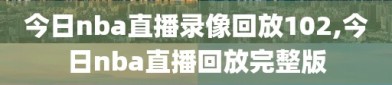 今日nba直播录像回放102,今日nba直播回放完整版