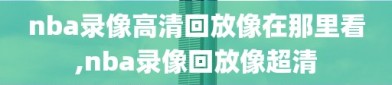 nba录像高清回放像在那里看,nba录像回放像超清