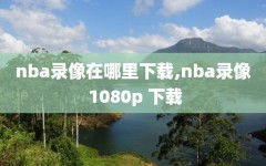 nba录像在哪里下载,nba录像 1080p 下载