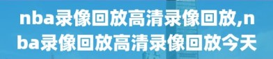 nba录像回放高清录像回放,nba录像回放高清录像回放今天