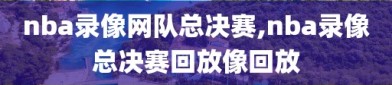 nba录像网队总决赛,nba录像总决赛回放像回放