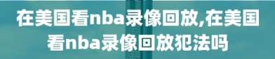 在美国看nba录像回放,在美国看nba录像回放犯法吗