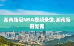 湖南新冠NBA视频录像,湖南新冠新闻