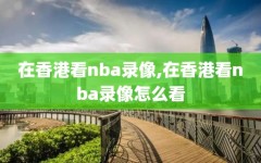 在香港看nba录像,在香港看nba录像怎么看