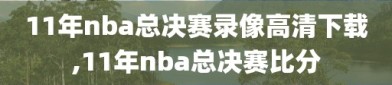 11年nba总决赛录像高清下载,11年nba总决赛比分