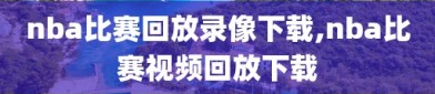 nba比赛回放录像下载,nba比赛视频回放下载